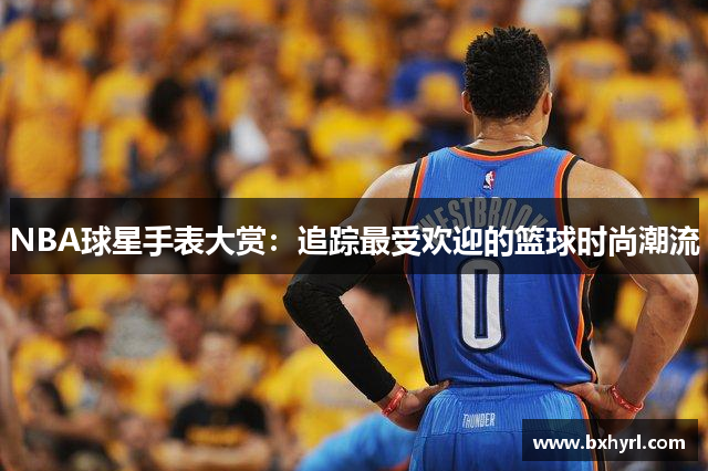 NBA球星手表大赏：追踪最受欢迎的篮球时尚潮流