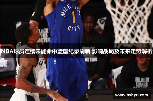 NBA球员连续未能命中篮筐纪录刷新 影响战局及未来走势解析