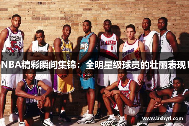 NBA精彩瞬间集锦：全明星级球员的壮丽表现！