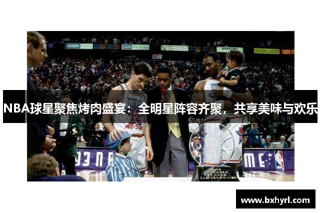 NBA球星聚焦烤肉盛宴：全明星阵容齐聚，共享美味与欢乐