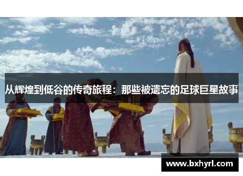从辉煌到低谷的传奇旅程：那些被遗忘的足球巨星故事