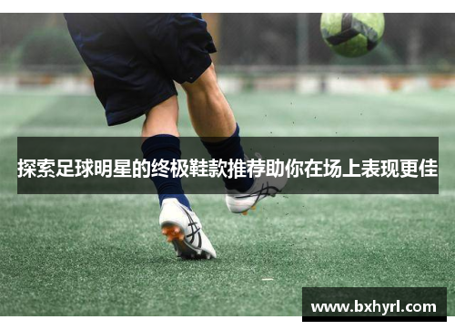 探索足球明星的终极鞋款推荐助你在场上表现更佳