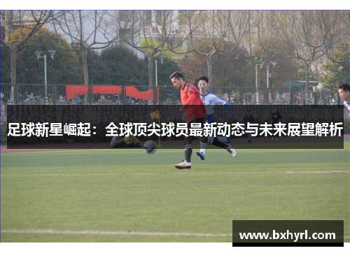足球新星崛起：全球顶尖球员最新动态与未来展望解析