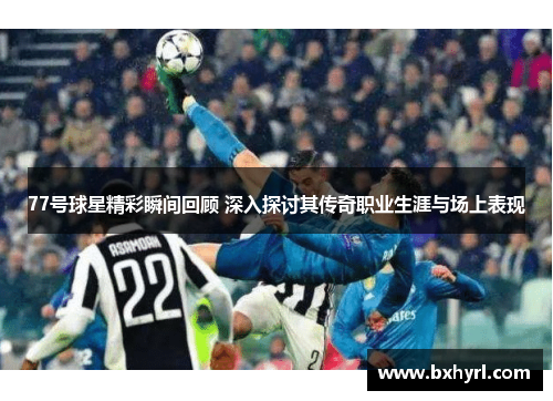 77号球星精彩瞬间回顾 深入探讨其传奇职业生涯与场上表现