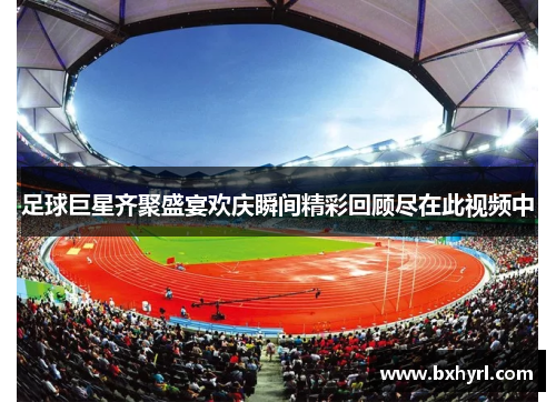 足球巨星齐聚盛宴欢庆瞬间精彩回顾尽在此视频中