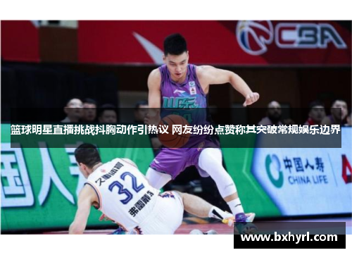 篮球明星直播挑战抖胸动作引热议 网友纷纷点赞称其突破常规娱乐边界
