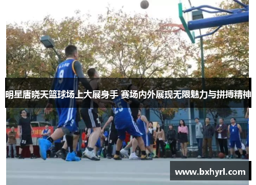 明星唐晓天篮球场上大展身手 赛场内外展现无限魅力与拼搏精神
