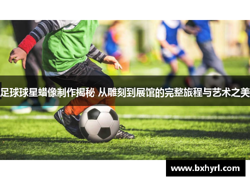 足球球星蜡像制作揭秘 从雕刻到展馆的完整旅程与艺术之美