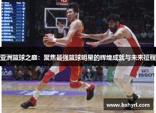 亚洲篮球之巅：聚焦最强篮球明星的辉煌成就与未来征程
