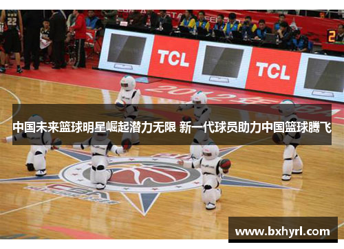 中国未来篮球明星崛起潜力无限 新一代球员助力中国篮球腾飞
