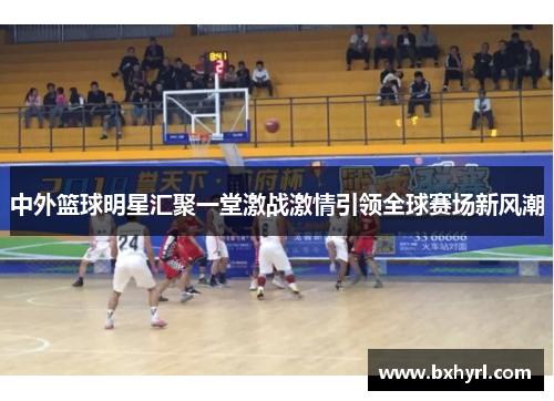 中外篮球明星汇聚一堂激战激情引领全球赛场新风潮