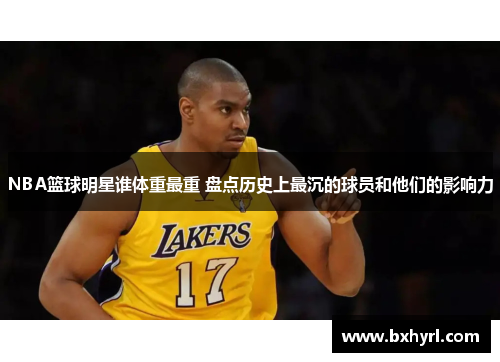 NBA篮球明星谁体重最重 盘点历史上最沉的球员和他们的影响力