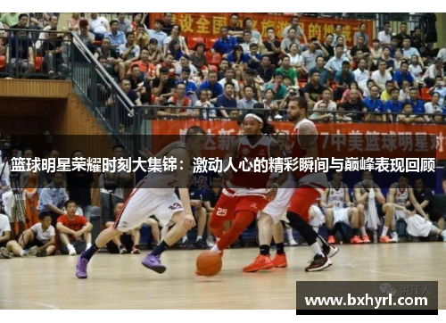 篮球明星荣耀时刻大集锦：激动人心的精彩瞬间与巅峰表现回顾