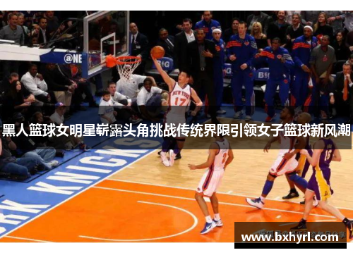 黑人篮球女明星崭露头角挑战传统界限引领女子篮球新风潮